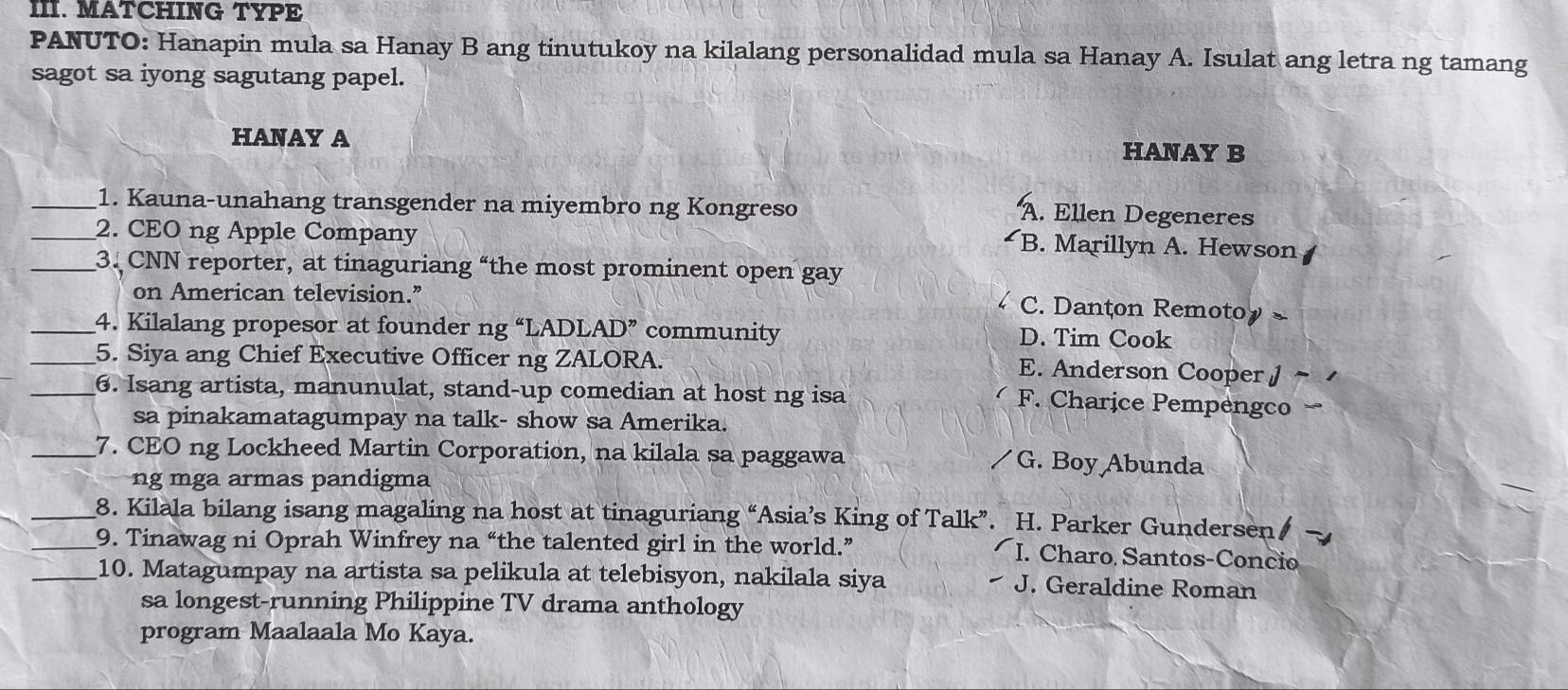 MATCHING TYPE
PANUTO: Hanapin mula sa Hanay B ang tinutukoy na kilalang personalidad mula sa Hanay A. Isulat ang letra ng tamang
sagot sa iyong sagutang papel.
HANAY A HANAY B
_1. Kauna-unahang transgender na miyembro ng Kongreso
A. Ellen Degeneres
_2. CEO ng Apple Company
B. Marillyn A. Hewson
_3. CNN reporter, at tinaguriang “the most prominent open gay
on American television.”
C. Danton Remotoy
_4. Kilalang propesor at founder ng “LADL AD" community D. Tim Cook
_5. Siya ang Chief Executive Officer ng ZALORA. E. Anderson Cooper /
_6. Isang artista, manunulat, stand-up comedian at host ng isa
F. Charice Pempengco
sa pinakamatagumpay na talk- show sa Amerika.
_7. CEO ng Lockheed Martin Corporation, na kilala sa paggawa G. Boy Abunda
ng mga armas pandigma
_8. Kilala bilang isang magaling na host at tinaguriang “Asia’s King of Talk”. H. Parker Gundersen/
_9. Tinawag ni Oprah Winfrey na “the talented girl in the world.” I. Charo Santos-Concio
_10. Matagumpay na artista sa pelikula at telebisyon, nakilala siya J. Geraldine Roman
sa longest-running Philippine TV drama anthology
program Maalaala Mo Kaya.