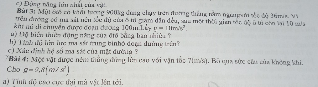 Động năng lớn nhất của vật. 
Bài 3: Một ỗtô có khối lượng 900kg đang chạy trên đường thẳng nằm ngangvới tốc độ 36m/s. Vì 
trên đường có ma sát nên tốc độ của ô tô giảm dần đều, sau một thời gian tốc độ ô tô còn lại 10 m/s
khi nó di chuyển được đoạn đường 100m.Lấy g=10m/s^2. 
a) Độ biến thiên động năng của ôtô bằng bao nhiêu ? 
b) Tính độ lớn lực ma sát trung bìnhở đoạn đường trên? 
c) Xác định hệ số ma sát của mặt đường ? 
*Bài 4: Một vật được ném thắng đứng lên cao với vận tốc 7(m/s). Bỏ qua sức cản của không khí. 
Cho g=9,8(m/s^2). 
a) Tính độ cao cực đại mà vật lên tới.