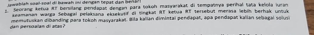 lawablah soal-soal di bawah ini dengan tepat dan benar. 
1. Seorang ketua RT bersilang pendapat dengan para tokoh masyarakat di tempatnya perihal tata kelola iuran 
keamanan warga Sebagai pelaksana eksekutif di tingkat RT ketua RT tersebut merasa lebih berhak untuk 
memutuskan dibanding para tokoh masyarakat. Bìla kalian dimintai pendapat, apa pendapat kalian sebagai solusi 
dan persoalan di atas?