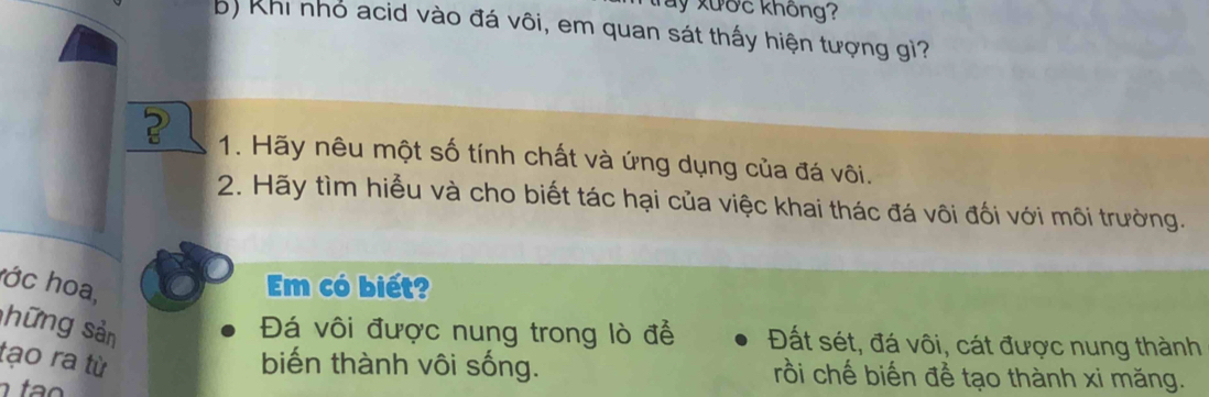 Ty xước không? 
b) Khi nhỏ acid vào đá vôi, em quan sát thấy hiện tượng gì? 
1. Hãy nêu một số tính chất và ứng dụng của đá vôi. 
2. Hãy tìm hiểu và cho biết tác hại của việc khai thác đá vôi đối với môi trường. 
hớc hoa, 
Em có biết? 
shững sản 
Đá vôi được nung trong lò để Đất sét, đá vôi, cát được nung thành 
tạo ra tù biến thành vôi sống. rồi chế biến để tạo thành xi măng.