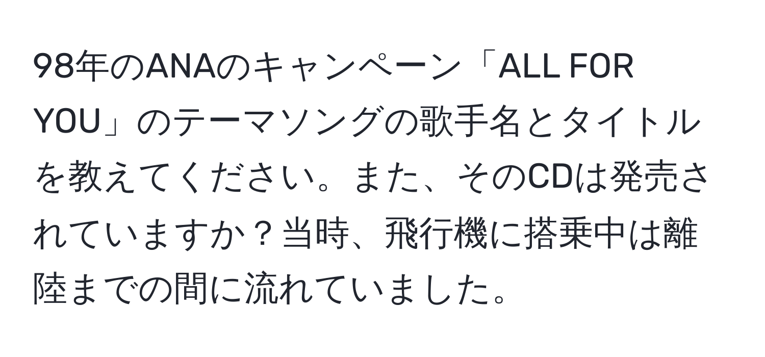 98年のANAのキャンペーン「ALL FOR YOU」のテーマソングの歌手名とタイトルを教えてください。また、そのCDは発売されていますか？当時、飛行機に搭乗中は離陸までの間に流れていました。