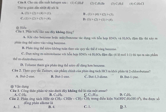 Cho các dẫn xuất halogen sau : (1) C_2H_5F (2) C_2H_5Br (3) C_2H_5I (4) C_2H_5Cl
Thứ tự giám dần nhiệt độ sôi là
A. (3)>(2)>(4)>(1). B . (1)>(4)>(2)>(3).
C. (1)>(2)>(3)>(4). D. (3)>(2)>(1)>(4).
Hiểu
Cầu 1. Phát biểu nào sau đây không đúng?
A. Khi cho benzene hoặc ankylbenzene tác dụng với hỗn hợp HNO₃ và H_2SO_4 đậm đặc thì xảy ra
phản ứng thể nitro vào vòng benzene.
B. Phân ứng thế nitro không tuân theo các quy tắc thế ở vòng benzene.
C. Đun nóng m-nitrotoluene với hỗn hợp HNOs và H_2SO_4 đậm đặc (tỉ lệ mol 1:1) thì tạo ra sản phẩm
thể m-dinitrobenzene.
D. Toluene tham gia phản ứng thế nitro dễ dàng hơn benzene.
Câu 2. Theo quy tắc Zaitsev, sản phẩm chính của phản ứng tách HCl ra khỏi phân từ 2-chlorobutane?
A. But-2-ene. B. But-1-ene. C. But-1,3-diene. D. But-1-yne.
* Vận dụng
Cầâu 1. Công thức phân tử nào dưới đây không thể là của một arene?
A. C_7H_8. B. C_10H_8. C. C_11H_18. D. C_8H_8.
Câu 2. Phản ứng tách HBr từ CH_3. - CHBr - CH_2-CH_3 trong điều kiện NaOH/ C_2H_5OH(t^0) , thu được số
đồng phân alkene là
A. 2. B. 4. C. 1. D. 3.