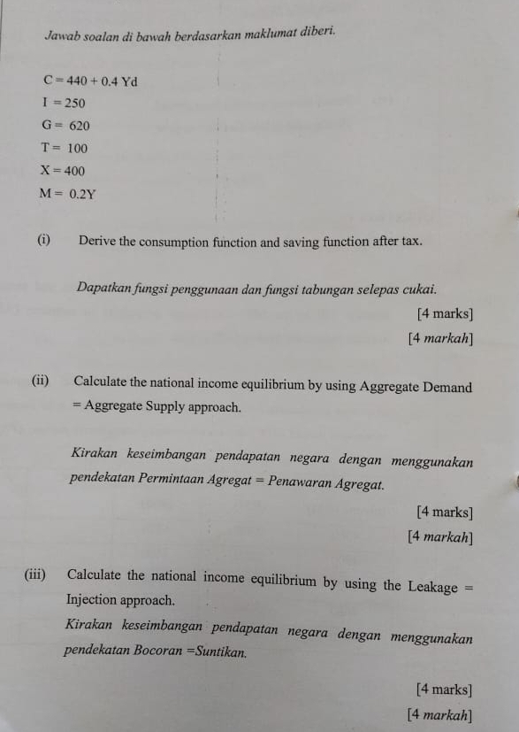 Jawab soalan di bawah berdasarkan maklumat diberi.
C=440+0.4Yd
I=250
G=620
T=100
X=400
M=0.2Y
(i) Derive the consumption function and saving function after tax. 
Dapatkan fungsi penggunaan dan fungsi tabungan selepas cukai. 
[4 marks] 
[4 markah] 
(ii) Calculate the national income equilibrium by using Aggregate Demand 
= Aggregate Supply approach. 
Kirakan keseimbangan pendapatan negara dengan menggunakan 
pendekatan Permintaan Agregat = Penawaran Agregat. 
[4 marks] 
[4 markah] 
(iii) Calculate the national income equilibrium by using the Leakage = 
Injection approach. 
Kirakan keseimbangan pendapatan negara dengan menggunakan 
pendekatan Bocoran =Suntikan. 
[4 marks] 
[4 markah]