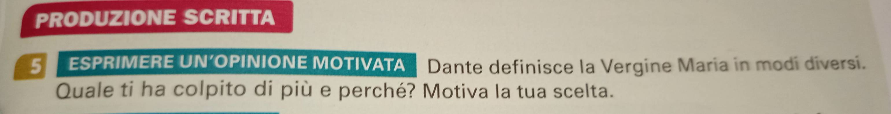 PRODUZIONE SCRITTA 
5 ESPRIMERE UN’OPINIONE MOTIVATA Dante definisce la Vergine Maria in modi diversi. 
Quale ti ha colpito di più e perché? Motiva la tua scelta.