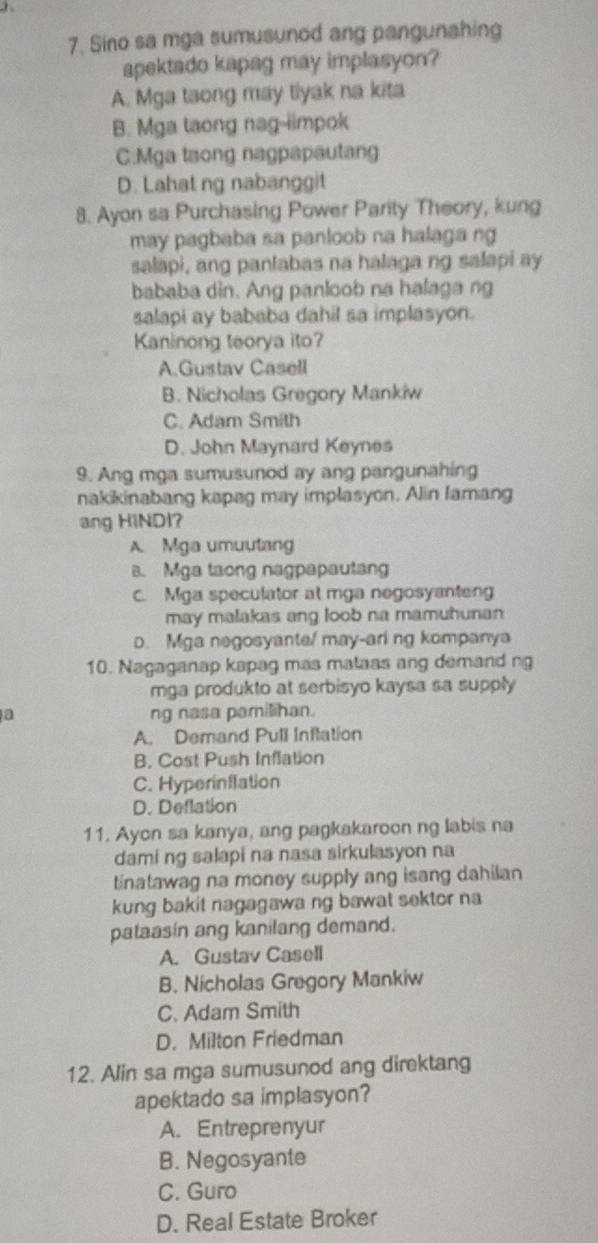 Sino sa mga sumusunod ang pangunahing
apektado kapag may implasyon?
A. Mga taong may tlyak na kita
B. Mga taong nag-iimpok
C.Mga taong nagpapautang
D. Lahat ng nabanggit
8. Ayon sa Purchasing Power Parity Theory, kung
may pagbaba sa panloob na halaga ng
salapi, ang panlabas na halaga ng salapi ay
bababa din. Ang panloob na halaga ng
salapi ay bababa dahil sa implasyon.
Kaninong teorya ito?
A.Gustav Casell
B. Nicholas Gregory Mankiw
C. Adam Smith
D. John Maynard Keynes
9. Ang mga sumusunod ay ang pangunahing
nakikinabang kapag may implasyon. Alin Iamang
ang HiNDI?
A. Mga umuutang. Mga taong nagpapautang
c. Mga speculator at mga negosyanten
may malakas ang loob na mamuhunan
D. Mga negosyante/ may-ari ng kompanya
10. Nagaganap kapag mas matass ang demand ng
mga produkto at serbisyo kaysa sa supply 
a ng nasa pamilihan.
A. Demand Pull Inflation
B. Cost Push Inflation
C. Hyperinflation
D. Deflation
11. Ayon sa kanya, ang pagkakaroon ng labis na
dami ng salapi na nasa sirkulasyon na
tinatawag na money supply ang isang dahilan 
kung bakit nagagawa ng bawat sektor na
pataasin ang kanilang demand.
A. Gustav Casell
B. Nicholas Gregory Mankiw
C. Adam Smith
D. Milton Friedman
12. Alin sa mga sumusunod ang direktang
apektado sa implasyon?
A. Entreprenyur
B. Negosyante
C. Guro
D. Real Estate Broker