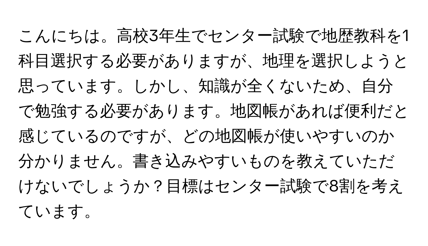 こんにちは。高校3年生でセンター試験で地歴教科を1科目選択する必要がありますが、地理を選択しようと思っています。しかし、知識が全くないため、自分で勉強する必要があります。地図帳があれば便利だと感じているのですが、どの地図帳が使いやすいのか分かりません。書き込みやすいものを教えていただけないでしょうか？目標はセンター試験で8割を考えています。