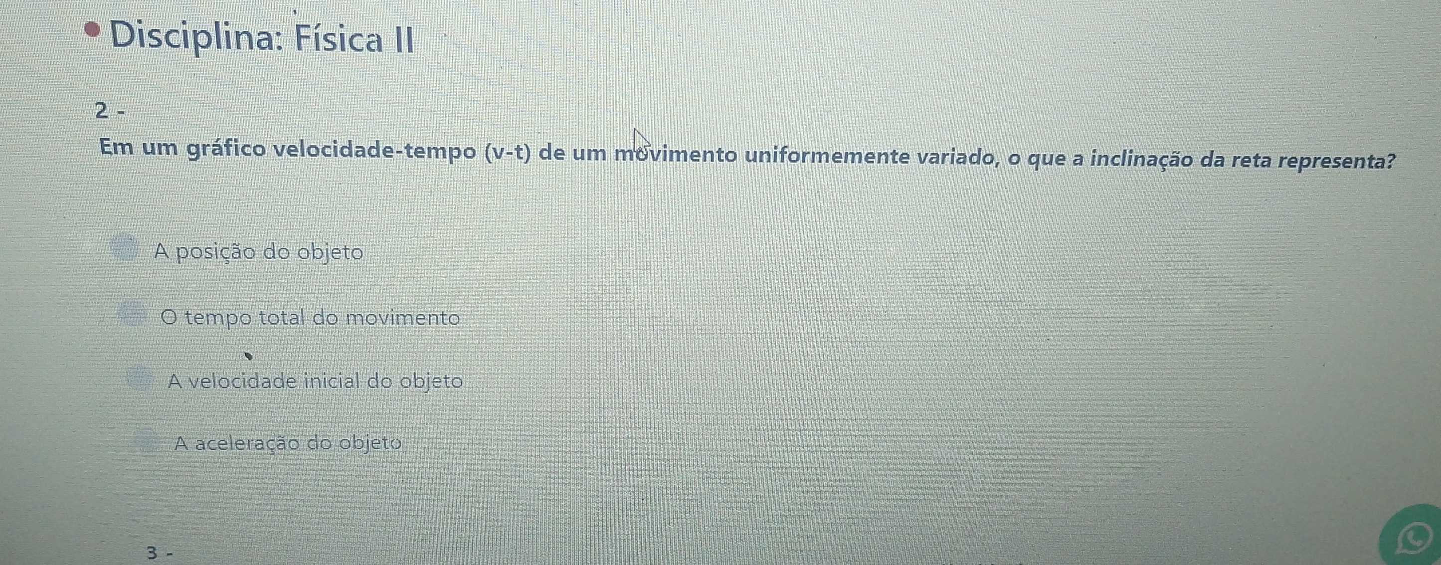 Disciplina: Física II
2 -
Em um gráfico velocidade-tempo (v-t) de um movimento uniformemente variado, o que a inclinação da reta representa?
A posição do objeto
O tempo total do movimento
A velocidade inicial do objeto
A aceleração do objeto
3 -