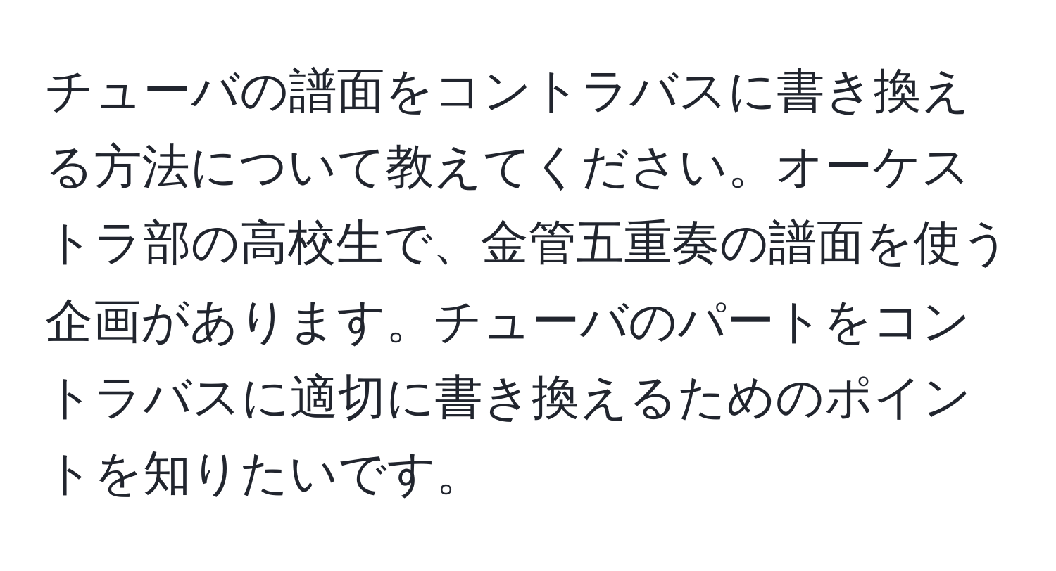 チューバの譜面をコントラバスに書き換える方法について教えてください。オーケストラ部の高校生で、金管五重奏の譜面を使う企画があります。チューバのパートをコントラバスに適切に書き換えるためのポイントを知りたいです。