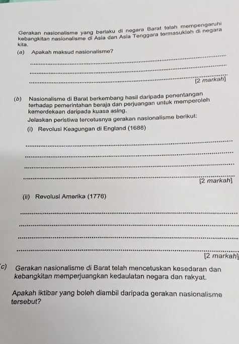 Gerakan nasionalisme yang berlaku di negara Barat telah mempengaruhi 
kebangkitan nasionalisme di Asia dan Asía Tenggara termasukləh di negara 
kita. 
_ 
(a) Apakah maksud nasionalisme? 
_ 
_ 
(2 markah] 
(b) Nasionalisme di Barat berkembang hasil daripada penentangan 
terhadap pemerintahan beraja dan perjuangan untuk memperoleh 
kemerdekaan daripada kuasa asing. 
Jelaskan peristiwa tercetusnya gerakan nasionalisme berikut: 
(i) Revolusi Keagungan di England (1688) 
_ 
_ 
_ 
_ 
[2 markah] 
(ii) Revolusi Amerika (1776) 
_ 
_ 
_ 
_ 
[2 markah] 
(c) Gerakan nasionalisme di Barat telah mencetuskan kesedaran dan 
kebangkitan memperjuangkan kedaulatan negara dan rakyat. 
Apakah iktibar yang boleh diambil daripada gerakan nasionalisme 
tersebut?