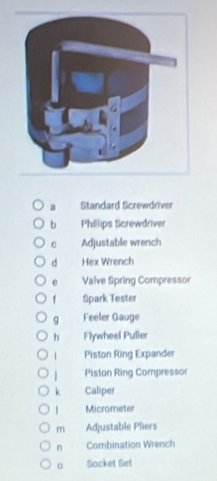 a Standard Screwdriver
b Phillips Screwdriver
C Adjustable wrench
d Hex Wrench
e Valve Spring Compressor
1 Spark Tester
9 Feeler Gauge
h Flywheel Puller
1 Piston Ring Expander
Piston Ring Compressor
k Caliper
| Micrometer
m Adjustable Pliers
n Combination Wrench
0 Socket Set