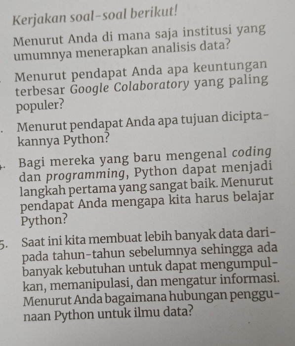 Kerjakan soal-soal berikut! 
Menurut Anda di mana saja institusi yang 
umumnya menerapkan analisis data? 
Menurut pendapat Anda apa keuntungan 
terbesar Google Colaboratory yang paling 
populer? 
Menurut pendapat Anda apa tujuan dicipta- 
kannya Python? 
4. Bagi mereka yang baru mengenal coding 
dan programming, Python dapat menjadi 
langkah pertama yang sangat baik. Menurut 
pendapat Anda mengapa kita harus belajar 
Python? 
5. Saat ini kita membuat lebih banyak data dari 
pada tahun-tahun sebelumnya sehingga ada 
banyak kebutuhan untuk dapat mengumpul- 
kan, memanipulasi, dan mengatur informasi. 
Menurut Anda bagaimana hubungan penggu- 
naan Python untuk ilmu data?