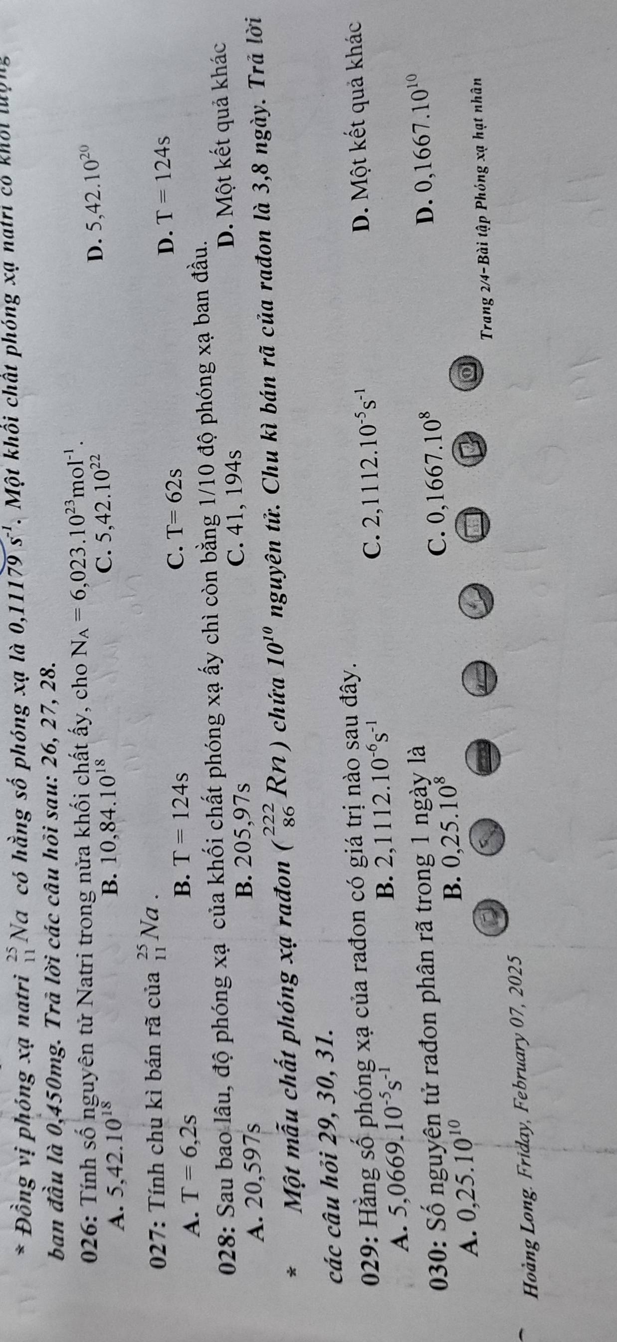 Đồng vị phóng xạ natri beginarrayr 25 11endarray No. a có hằng số phóng xạ là 0,11179s^(-1). Một khôi chất phóng xạ natri có khời lượng
ban đầu là 0,450mg. Trà lời các câu hội sau: 26, 27, 28.
026: Tính số nguyên tử Natri trong nửa khối chất ấy, cho N_A=6,023.10^(23)mol^(-1).
A. 5,42.10^(18) B. 10,84.10^(18) C. 5,42.10^(22)
D. 5,42.10^(20)
027: Tính chu kì bán rã của beginarrayr 25 11endarray Na
C.
A. T=6,2s
B. T=124s T=62s
D. T=124s
028: Sau bao lâu, độ phóng xạ của khối chất phóng xạ ấy chì còn bằng 1/10 độ phóng xạ ban đầu.
A. 20,597s D. Một kết quả khác
B. 205,97s C. 41, 194s
*  Một mẫu chất phóng xạ rađon (_(86)^(222)Rn) chứa 10^(10) nguyên tử. Chu kì bán rã của rađon là 3,8 ngày. Trả lời
các câu hỏi 29, 30, 31.
029: Hằng số phóng xạ của rađon có giá trị nào sau đây.
A. 5,0669.10^(-5)s^(-1)
B. 2,1112.10^(-6)s^(-1) D. Một kết quả khác
C. 2,1112.10^(-5)s^(-1)
030: Số nguyên tử rađon phân rã trong 1 ngày là D. 0,1667.10^(10)
A. 0,25.10^(10)
B. 0,25.10^8
C. 0,1667.10^8
Trang 2/4-Bài tập Phóng xạ hạt nhân
Hoàng Long. Friday, February 07, 2025