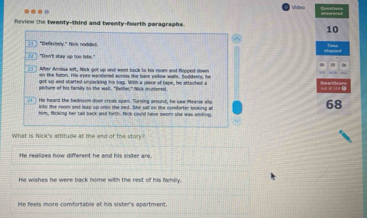 Video Questions amowerod
Review the twenty-third and twenty-fourth paragraphs.
10
21 "Definitely." Nick nodded. Time
22] "Don't stay up too late." glapsed
∞0 n5 06
__ After Annisa left, Nick got up and went back to his room and flopped down 37
on the futon. His eyes wandered across the bare yellow walls. Suddenly, he
got up and started unpacking his bag. With a piece of tape, he attached a SmartScere
picture of his family to the wall. "Better," Nick muttered. out of 100.
24 ] He heard the bedroom door creak open. Turning around, he saw Meanie slip 68
into the room and leap up onto the bed. She sat on the comforter looking at
him, flicking her tall back and forth. Nick could have sworn she was smiling.
What is Nick's attitude at the end of the story?
He realizes how different he and his sister are.
He wishes he were back home with the rest of his family.
He feels more comfortable at his sister's apartment.