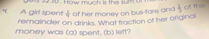 gels 32.16. How much is the sum or 
4. A girl spent  1/4  of her money on bus-fare and  2/3  of the 
remainder on drinks. What fraction of her original 
money was (a) spent, (b) left?