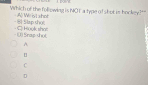 Which of the following is NOT a type of shot in hockey?**
- A) Wrist shot
- B) Slap shot
- C) Hook shot
- D) Snap shot
A
B
C
D