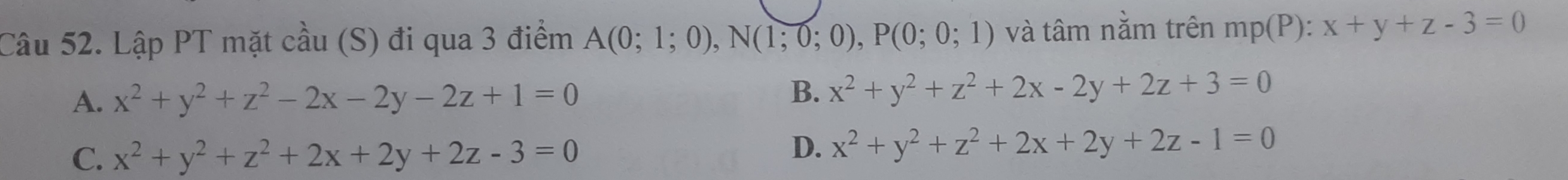 Lập PT mặt cầu (S) đi qua 3 điểm A(0;1;0), N(1;0;0), P(0;0;1) và tâm nằm trên mp(P) : x+y+z-3=0
A. x^2+y^2+z^2-2x-2y-2z+1=0
B. x^2+y^2+z^2+2x-2y+2z+3=0
C. x^2+y^2+z^2+2x+2y+2z-3=0
D. x^2+y^2+z^2+2x+2y+2z-1=0