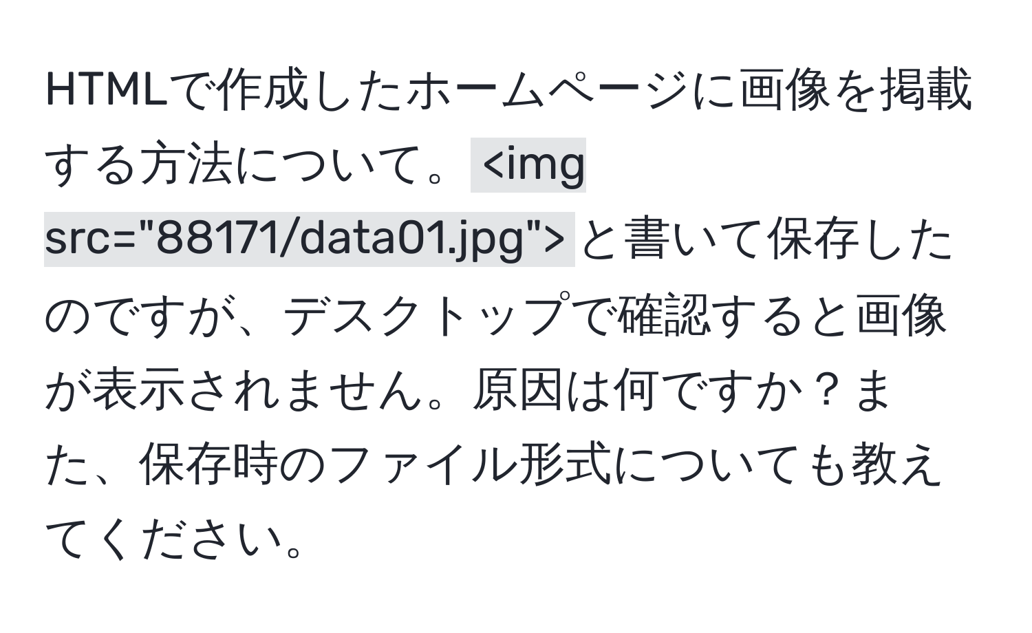 HTMLで作成したホームページに画像を掲載する方法について。` `と書いて保存したのですが、デスクトップで確認すると画像が表示されません。原因は何ですか？また、保存時のファイル形式についても教えてください。