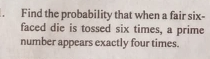 Find the probability that when a fair six- 
faced die is tossed six times, a prime 
number appears exactly four times.