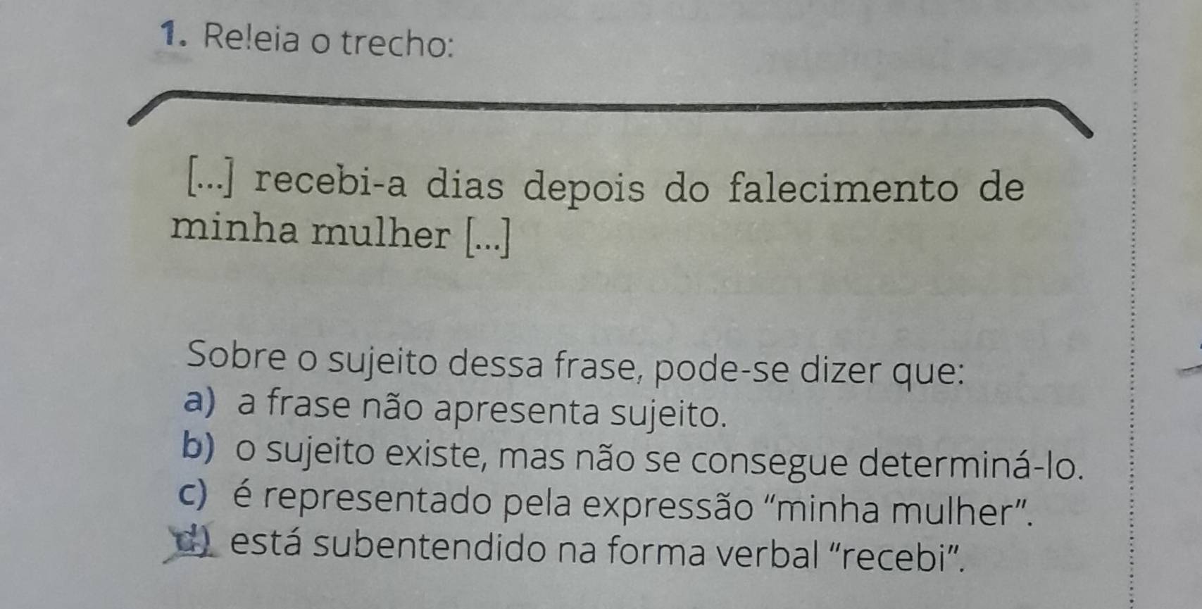 Releia o trecho:
[...] recebi-a dias depois do falecimento de
minha mulher [...]
Sobre o sujeito dessa frase, pode-se dizer que:
a) a frase não apresenta sujeito.
b) o sujeito existe, mas não se consegue determiná-lo.
c) é representado pela expressão “minha mulher”.
d) está subentendido na forma verbal “recebi”.