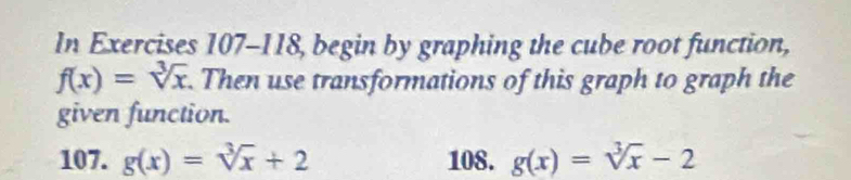 In Exercises 107-118, , begin by graphing the cube root function,
f(x)=sqrt[3](x). Then use transformations of this graph to graph the
given function.
107. g(x)=sqrt[3](x)+2 108. g(x)=sqrt[3](x)-2