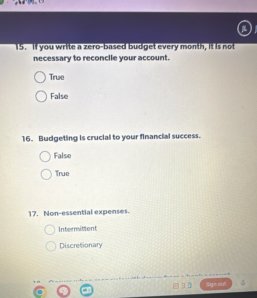 If you write a zero-based budget every month, it is not
necessary to reconcile your account.
True
False
16. Budgeting is crucial to your financial success.
False
True
17. Non-essential expenses.
Intermittent
Discretionary
p ,7 Sign out