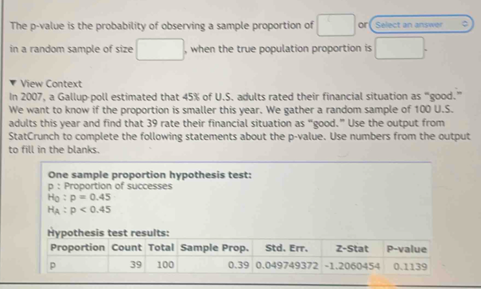 The p -value is the probability of observing a sample proportion of □ or Select an answer C 
in a random sample of size □ , when the true population proportion is □. 
View Context 
In 2007, a Gallup-poll estimated that 45% of U.S. adults rated their financial situation as “good.” 
We want to know if the proportion is smaller this year. We gather a random sample of 100 U.S. 
adults this year and find that 39 rate their financial situation as “good.” Use the output from 
StatCrunch to complete the following statements about the p -value. Use numbers from the output 
to fill in the blanks. 
One sample proportion hypothesis test: 
p : Proportion of successes
H_0:p=0.45
H_A:p<0.45