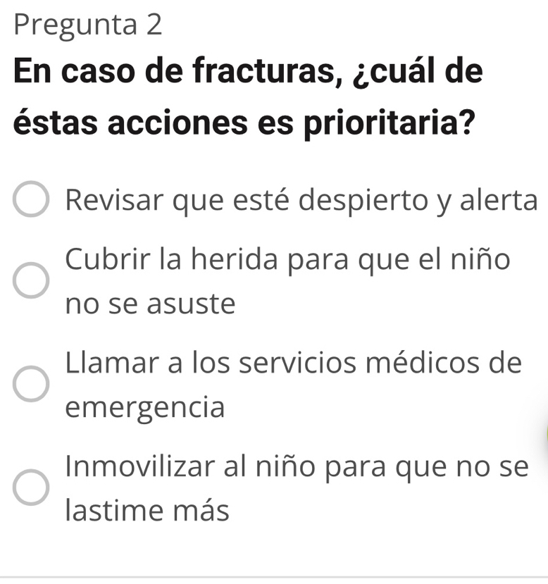 Pregunta 2
En caso de fracturas, ¿cuál de
éstas acciones es prioritaria?
Revisar que esté despierto y alerta
Cubrir la herida para que el niño
no se asuste
lamar a los servicios médicos de
emergencia
Inmovilizar al niño para que no se
lastime más