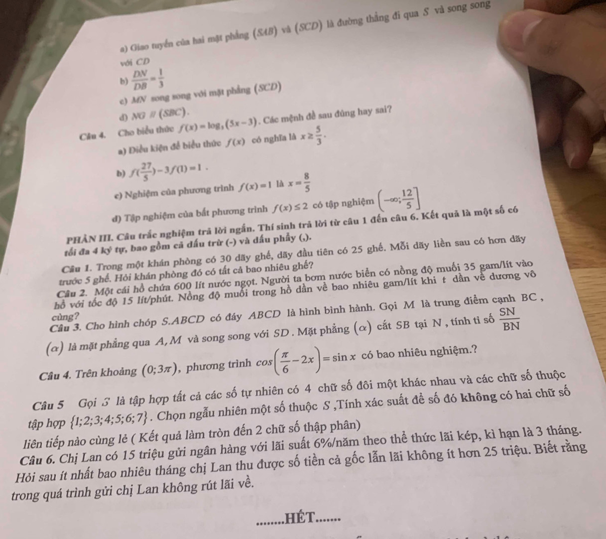 a) Giao tuyển của hai mặt phẳng (S4B) và (SCD) là đường thẳng đi qua S và song song
với CD
b)  DN/DB = 1/3 
c) MN song song với mặt phẳng (SCD)
d) NGparallel (SBC).
Câu 4. Cho biểu thức f(x)=log _5(5x-3). Các mệnh đề sau đúng hay sai?
a) Điều kiện để biểu thức f(x) có nghĩa là x≥  5/3 .
b) f( 27/5 )-3f(1)=1.
e) Nghiệm của phương trình f(x)=1 là x= 8/5 
đ) Tập nghiệm của bất phương trình f(x)≤ 2 có tập nghiệm (-∈fty ; 12/5 ]
PHẢN III. Câu trắc nghiệm trả lời ngắn. Thí sinh trả lời từ câu 1 đến câu 6. Kết quả là một số có
tối đa 4 ký tự, bao gồm cả dấu trừ (-) và dấu phẩy (,).
Cầu 1. Trong một khán phòng có 30 dãy ghế, dãy đầu tiên có 25 ghế. Mỗi dãy liền sau có hơn dãy
trước 5 ghế. Hỏi khán phòng đó có tất cả bao nhiêu ghế?
Câu 2. Một cái hồ chứa 600 lít nước ngọt. Người ta bơm nước biển có nồng độ muối 35 gam/lít vào
hồ với tốc độ 15 lít/phút. Nồng độ muổi trong hồ dần về bao nhiêu gam/lít khi t dần về dương vô
Câu 3. Cho hình chóp S.ABCD có đáy ABCD là hình bình hành. Gọi M là trung điểm cạnh BC ,
cùng?
(α) là mặt phẳng qua A, M và song song với SD. Mặt phẳng (α) cắt SB tại N , tính tỉ số  SN/BN 
Câu 4. Trên khoảng (0;3π ) , phương trình cos ( π /6 -2x)=sin x có bao nhiêu nghiệm.?
Câu 5 Gọi 3 là tập hợp tất cả các số tự nhiên có 4 chữ số đôi một khác nhau và các chữ số thuộc
tập hợp  1;2;3;4;5;6;7. Chọn ngẫu nhiên một số thuộc S ,Tính xác suất để số đó không có hai chữ số
liên tiếp nào cùng lẻ ( Kết quả làm tròn đến 2 chữ số thập phân)
Câu 6. Chị Lan có 15 triệu gửi ngân hàng với lãi suất 6%/năm theo thể thức lãi kép, kì hạn là 3 tháng.
Hỏi sau ít nhất bao nhiêu tháng chị Lan thu được số tiền cả gốc lẫn lãi không ít hơn 25 triệu. Biết rằng
trong quá trình gửi chị Lan không rút lãi về.
,HÉT........