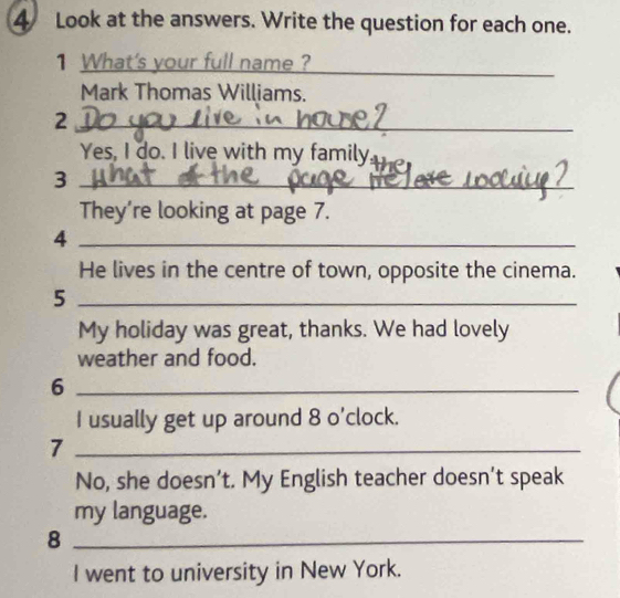 Look at the answers. Write the question for each one. 
1 What's your full name ?_ 
_ 
Mark Thomas Williams. 
_2 
Yes, I do. I live with my family, 
_3 
_ 
They’re looking at page 7. 
_4 
He lives in the centre of town, opposite the cinema. 
_5 
My holiday was great, thanks. We had lovely 
weather and food. 
_6 
I usually get up around 8 o'clock. 
_7 
No, she doesn’t. My English teacher doesn’t speak 
my language. 
_8 
I went to university in New York.