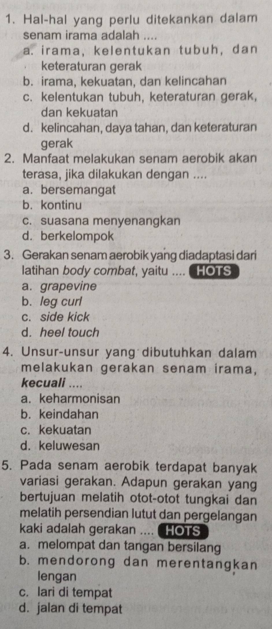 Hal-hal yang perlu ditekankan dalam
senam irama adalah ....
a. irama, kelentukan tubuh, dan
keteraturan gerak
b. irama, kekuatan, dan kelincahan
c. kelentukan tubuh, keteraturan gerak,
dan kekuatan
d. kelincahan, daya tahan, dan keteraturan
gerak
2. Manfaat melakukan senam aerobik akan
terasa, jika dilakukan dengan ....
a. bersemangat
b. kontinu
c. suasana menyenangkan
d.berkelompok
3. Gerakan senam aerobik yang diadaptasi dari
latihan body combat, yaitu .... HOTS
a. grapevine
b. leg curl
c. side kick
d. heel touch
4. Unsur-unsur yang dibutuhkan dalam
melakukan gerakan senam irama,
kecuali ....
a. keharmonisan
b. keindahan
c. kekuatan
d. keluwesan
5. Pada senam aerobik terdapat banyak
variasi gerakan. Adapun gerakan yang
bertujuan melatih otot-otot tungkai dan
melatih persendian lutut dan pergelangan
kaki adalah gerakan .... C HOTS
a. melompat dan tangan bersilang
b. mendorong dan merentangkan
lengan
c. lari di tempat
d. jalan di tempat