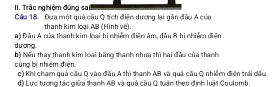 Trắc nghiệm đúng sail 
Câu 18. Đưa một quả cầu Q tích điện dương lại gần đầu A của 
thanh kim loại AB (Hình vẽ). 
a) Đầu A của thanh kim loại bị nhiễm điện âm, đầu B bị nhiễm điện 
dương. 
b) Nếu thay thanh kim loại bằng thanh nhựa thì hai đầu của thanh 
cũng bị nhiễm điện. 
c) Khi chạm quả cầu Q vào đầu A thì thanh AB và quả cầu Q nhiễm điện trái dấu. 
d) Lực tương tác giữa thanh AB và quả cầu Q tuân theo định luật Coulomb.