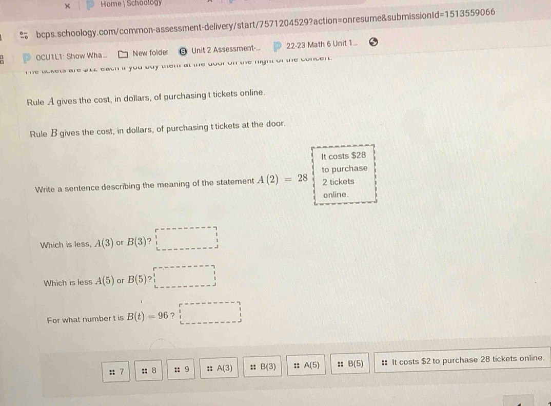× Home | Schoology 
bcps.schoology.com/common-assessment-delivery/start/7571204529?action=onresume&submissionId =1513559066 
OCU1L1: Show Wha... New folder Unit 2 Assessment- 22-23 Math 6 Unit 1... 
e lckets are bi4 eath if you buy them at the dou on the night of the concen 
Rule A gives the cost, in dollars, of purchasing t tickets online. 
Rule B gives the cost, in dollars, of purchasing t tickets at the door. 
It costs $28
Write a sentence describing the meaning of the statement A(2)=28 to purchase 2 tickets 
online. 
Which is less, A(3) or B(3) ? □ 
Which is less A(5) or B(5)?□
For what number t is B(t)=96 ? □ 
:: 7 :: 8 9 :: A(3) :: B(3) :: A(5) :: B(5) : It costs $2 to purchase 28 tickets online.