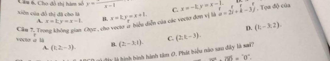 Cầu 6. Cho đồ thị hàm số y= x/x-1 
C. x=-1;y=x-1. upsilon _1
xiên của đồ thị đã cho là x=l; y=x+l. 
Cầu 7. Trong không gian のz, cho vectơ α biểu diễn của các vectơ đơn vị là a=2i+k-3j rrrr . Tọa độ của
A. x=ky=x-1. B.
D. (1;-3;2). 
r
vecto a là
A. (1;2;-3).
B. (2;-3;1). C. (2:1;-3). 
là đáy là hình bình hành tan O 9. Phát biểu nào sau dây là sai?
vector OD=vector OD.