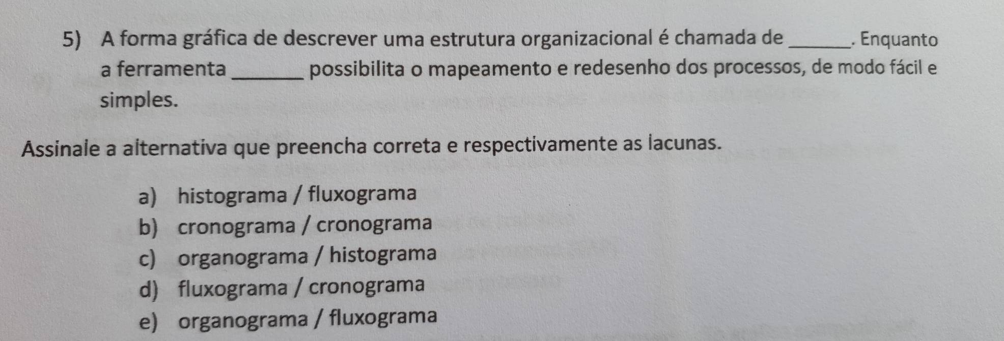 A forma gráfica de descrever uma estrutura organizacional é chamada de _. Enquanto
a ferramenta_ possibilita o mapeamento e redesenho dos processos, de modo fácil e
simples.
Assinale a alternativa que preencha correta e respectivamente as lacunas.
a) histograma / fluxograma
b) cronograma / cronograma
c) organograma / histograma
d) fluxograma / cronograma
e) organograma / fluxograma