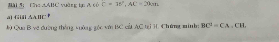 Cho △ ABC vuông tại A có C=36°, AC=20cm. 
a) Giải △ ABC°
b) Qua B vẽ đường thẳng vuông góc với BC cắt AC tại H. Chứng minh; BC^2=CA. CH.