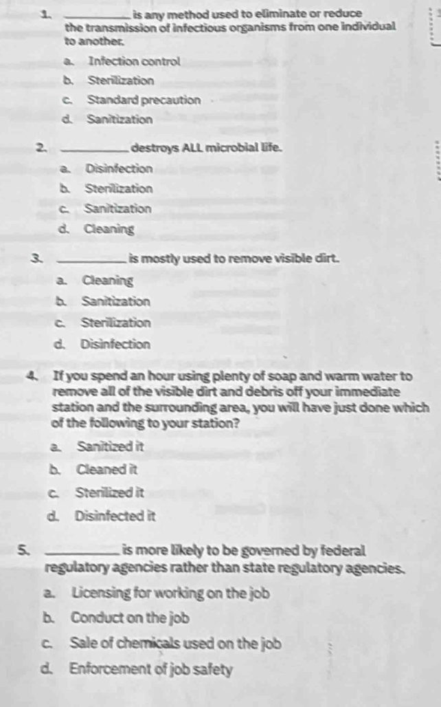 1 _is any method used to eliminate or reduce
the transmission of infectious organisms from one individual
to another.
a. Infection control
b. Sterilization
c. Standard precaution
d. Sanitization
2. _destroys ALL microbial life.
a. Disinfection
b. Sterilization
c. Sanitization
d. Cleaning
3. _ is mostly used to remove visible dirt.
a. Cleaning
b. Sanitization
c. Sterilization
d. Disinfection
4. If you spend an hour using plenty of soap and warm water to
remove all of the visible dirt and debris off your immediate
station and the surrounding area, you will have just done which
of the following to your station?
a. Sanitized it
b. Cleaned it
c. Sterilized it
d. Disinfected it
5. _ is more likely to be governed by federal.
regulatory agencies rather than state regulatory agencies.
a. Licensing for working on the job
b. Conduct on the job
c. Sale of chemicals used on the job
d. Enforcement of job safety