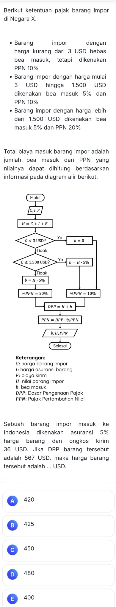 Berikut ketentuan pajak barang impor
di Negara X.
Barang impor dengan
harga kurang dari 3 USD bebas
bea masuk, tetapi dikenakan
PPN 10%
• Barang impor dengan harga mulai
3 USD hingga 1.500 USD
dikenakan bea masuk 5% dan
PPN 10%
• Barang impor dengan harga lebih
dari 1.500 USD dikenakan bea
masuk 5% dan PPN 20%
Total biaya masuk barang impor adalah
jumlah bea masuk dan PPN yang
nilainya dapat dihitung berdasarkan
informasi pada diagram alir berikut.
Keterangan:
C: harça barɑnq impo
1: harga asuransi barang
F: biaya kirim
H: nilai barang impor
b: bea masuk
DPP: Dasar Pengenaan Pajak
PPN: Pajak Pertambahan Nilai
Sebuah barang impor masuk ke
Indonesia dikenakan asuransi 5%
harga barang dan ongkos kirim
36 USD. Jika DPP barang tersebut
adalah 567 USD, maka harga barang
tersebut adalah
420
425
450
480
400