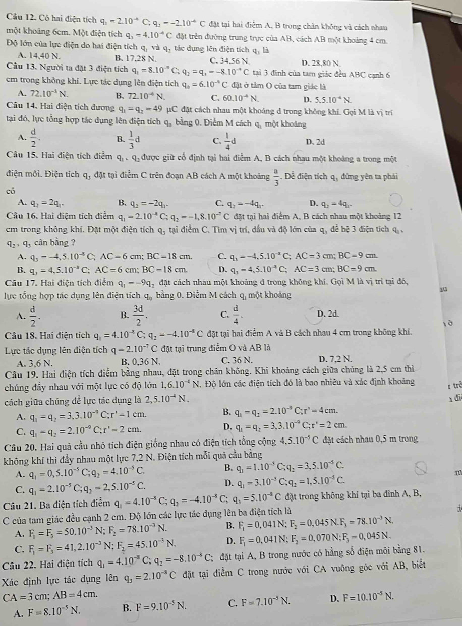 Có hai điện tích q_1=2.10^(-6)C;q_2=-2.10^(-6)C đặt tại hai điểm A. B trong chân không và cách nhau
một khoảng 6cm. Một điện tích q_3=4.10^(-6)C đặt trên đường trung trực của AB, cách AB một khoảng 4 cm.
Độ lớn của lực điện do hai điện tích q, và q_ tác dụng lên điện tích q, là
A. 14,40 N. B. 17,28 N. C. 34.56 N. D. 28,80 N.
Câu 13. Người ta đặt 3 điện tích q_1=8.10^(-9) C; q_2=q_3=-8.10^(-4)C tại 3 đinh của tam giác đều ABC cạnh 6
cm trong không khi. Lực tác dụng lên điện tích q_0=6.10^(-4)C đặt ở tâm O của tam giác là
A. 72.10^(-5)N. B. 72.10^(-4)N. C. 60.10^(-6)N. D. 5.5.10^(-4)N.
Câu 14. Hai điện tích dương q_1=q_2=49 μC đặt cách nhau một khoảng d trong không khí. Gọi M là vị trí
tại đó, lực tổng hợp tác dụng lên điện tích q_0 bằng 0. Điểm M cách q_1 một khoảng
A.  d/2 . B.  1/3 d C.  1/4 d D. 2d
Câu 15. Hai điện tích điểm q_1 、 q_2 được giữ cổ định tại hai điểm A, B cách nhau một khoảng a trong một
điện môi. Điện tích q_3 đặt tại điểm C trên đoạn AB cách A một khoảng  a/3  Để điện tích q_3 đứng yên ta phải
có
A. q_2=2q_1. B. q_2=-2q_1. C. q_2=-4q_1. D. q_2=4q_1.
Câu 16. Hai điệm tích điểm q_1=2.10^(-8)C;q_2=-1,8.10^(-7)C đặt tại hai điểm A, B cách nhau một khoảng 12
cm trong không khí. Đặt một điện tích q_3 tại điểm C. Tìm vị trí, dấu và độ lớn của q_3 để hệ 3 điện tích q
q_2· q cân bằng ?
A. q_3=-4,5.10^(-8)C;AC=6cm;BC=18cm. C. q_3=-4,5.10^(-8)C;AC=3cm;BC=9cm.
B. q_3=4,5.10^(-5)C;AC=6cm;BC=18cm. D. q_3=4,5.10^(-3)C;AC=3cm;BC=9cm.
Câu 17. Hai điện tích điểm q_1=-9q_2 đặt cách nhau một khoảng d trong không khí. Gọi M là vị trí tại đó,
1
lực tổng hợp tác dụng lên điện tích q_0 bằng 0. Điểm M cách q_1 một khoảng
A.  d/2 .  3d/2 . C.  d/4 . D. 2d.
B.
là
Câu 18. Hai điện tích q_1=4.10^(-8)C;q_2=-4.10^(-8)C đặt tại hai điểm A và B cách nhau 4 cm trong không khí.
Lực tác dụng lên điện tích q=2.10^(-7)C đặt tại trung điểm O và AB là
A. 3,6 N. B. 0,3 6N C. 36 N. D. 7,2 N.
Câu 19. Hai điện tích điểm bằng nhau, đặt trong chân không. Khi khoảng cách giữa chúng là 2,5 cm thì
chúng đầy nhau với một lực có độ lớn 1,6.10^(-4)N 1 Độ lớn các điện tích đó là bao nhiêu và xác định khoảng
r trở
cách giữa chúng đề lực tác dụng là 2,5.10^(-4)N.
di
A. q_1=q_2=3,3.10^(-9)C;r'=1cm. B. q_1=q_2=2.10^(-9)C;r'=4cm.
C. q_1=q_2=2.10^(-9)C;r'=2cm.
D. q_1=q_2=3,3.10^(-9)C;r'=2cm.
Câu 20. Hai quả cầu nhó tích điện giống nhau có điện tích tổng cộng 4,5.10^(-5)C đặt cách nhau 0,5 m trong
không khí thì đầy nhau một lực 7,2 N. Điện tích mỗi quả cầu bằng
A. q_1=0,5.10^(-5)C;q_2=4.10^(-5)C.
B. q_1=1.10^(-5)C;q_2=3,5.10^(-5)C.
m
C. q_1=2.10^(-5)C;q_2=2,5.10^(-5)C.
D. q_1=3.10^(-5)C;q_2=1,5.10^(-5)C.
Câu 21. Ba điện tích điểm q_1=4.10^(-8)C `. q_2=-4.10^(-8)C; q_3=5.10^(-8)C đặt trong không khí tại ba đinh A, B,
C của tam giác đều cạnh 2 cm. Độ lớn các lực tác dụng lên ba điện tích là
i
A. F_1=F_3=50.10^(-3)N F_2=78.10^(-3)N.
B. F_1=0,041N;F_2=0,045N.F_3=78.10^(-3)N.
C. F_1=F_3=41,2.10^(-3)N;F_2=45.10^(-3)N. D. F_1=0,041N;F_2=0,070N;F_3=0,045N.
Câu 22. Hai điện tích q_1=4.10^(-8)C;q_2=-8.10^(-8)C; đặt tại A, B trong nước có hằng số điện môi bằng 81.
Xác định lực tác dụng lên q_3=2.10^(-8)C đặt tại điểm C trong nước với CA vuông góc với AB, biết
CA=3cm;AB=4cm.
A. F=8.10^(-5)N. B. F=9.10^(-5)N. C. F=7.10^(-5)N. D. F=10.10^(-5)N.