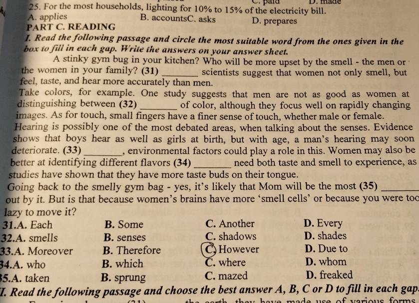 paía D. made
25. For the most households, lighting for 10% to 15% of the electricity bill.
B. accountsC. asks
A. applies D. prepares
PART C. READING
I. Read the following passage and circle the most suitable word from the ones given in the
box to fill in each gap. Write the answers on your answer sheet.
A stinky gym bug in your kitchen? Who will be more upset by the smell - the men or
the women in your family? (31) _scientists suggest that women not only smell, but
feel, taste, and hear more accurately than men.
Take colors, for example. One study suggests that men are not as good as women at
distinguishing between (32) _of color, although they focus well on rapidly changing
images. As for touch, small fingers have a finer sense of touch, whether male or female.
Hearing is possibly one of the most debated areas, when talking about the senses. Evidence
shows that boys hear as well as girls at birth, but with age, a man’s hearing may soon
deteriorate. (33) _, environmental factors could play a role in this. Women may also be
better at identifying different flavors (34) _need both taste and smell to experience, as
studies have shown that they have more taste buds on their tongue.
Going back to the smelly gym bag - yes, it's likely that Mom will be the most (35)_
out by it. But is that because women’s brains have more ‘smell cells’ or because you were too
lazy to move it?
31.A. Each B. Some C. Another D. Every
32.A. smells B. senses C. shadows D. shades
33.A. Moreover B. Therefore C) However D. Due to
34.A. who B. which C. where D. whom
5.A. taken B. sprung C. mazed D. freaked
I. Read the following passage and choose the best answer A, B, C or D to fill in each gap
u a v e m a d e u s e of v arious for m.