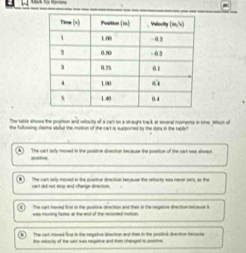 Kak for Reviiew
The table shows the posion and velacity of a cart on a straight track at several moments in time. Which of
the folloising claima about the motion of the cart is supporsed by the data in the table?
A The cart only moved in the positive direction because the position of the cart was always
positive
0 The cart only moved in the posrtive derection because the velocity was never zero, so the
cart did not stup and change direction.
C The cart moved first in the poaltive direction and then in the negative drection bansuse it
was moving faskes at the end of the recorded molson
0 The cart moved first in the negative direction and then in the positive diection becsute
the velocity of the cart was begative and then changed to posstive.