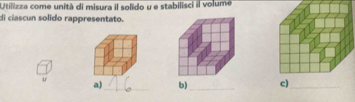 Utilizza come unità di misura il solido u e stabilisci il volume 
di ciascun solido rappresentato. 
u 
a)_ 
b)_ 
c)_