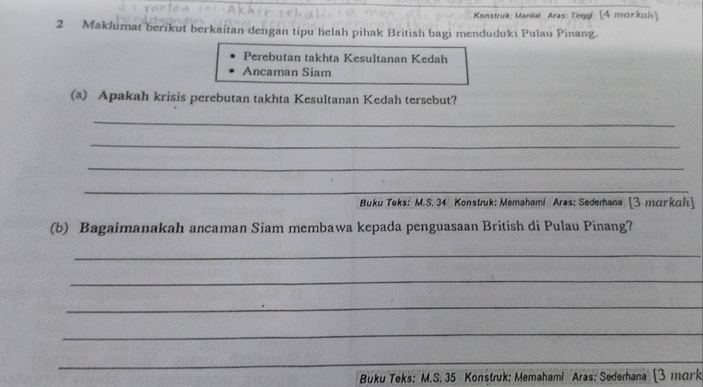 Konstruk: Menilai Aras: Tinggi [4 markah] 
2 Maklumat berikut berkaitan dengan tipu helah pihak British bagi menduduki Pulau Pinang. 
Perebutan takhta Kesultanan Kedah 
Ancaman Siam 
(a) Apakah krisis perebutan takhta Kesultanan Kedah tersebut? 
_ 
_ 
_ 
_ 
_ 
_ 
Buku Teks: M.S. 34 Konstruk: Memahami Aras: Sedemana [3 markah] 
(b) Bagaimanakah ancaman Siam membawa kepada penguasaan British di Pulau Pinang? 
_ 
_ 
_ 
_ 
__ 
* Buku Teks: M.S. 35 Konstruk: Memahami Aras: Sederhana [3 mɑrk