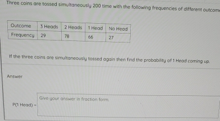 Three coins are tossed simultaneously 200 time with the following frequencies of different outcom 
If the three coins are simultaneously tossed again then find the probability of 1 Head coming up. 
Answer 
Give your answer in fraction form.
P(1 Head) =