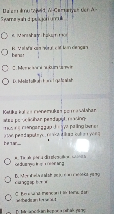 Dalam ilmu tajwid, Al-Qamariyah dan Al-
Syamsiyah dipelajari untuk...
A. Memahami hukum mad
B. Melafalkan huruf alif lam dengan
benar
C. Memahami hukum tanwin
D. Melafalkah huruf qalqalah
Ketika kalian menemukan permasalahan
atau perselisihan pendapat, masing-
masing menganggap dirinya paling benar
atas pendapatnya, maka sikap kalian yang
benar....
A. Tidak perlu diselesaikan karena
keduanya ingin menang
B. Membela salah satu dari mereka yang
dianggap benar
C. Berusaha mencari titik temu dari
perbedaan tersebut
D. Melaporkan kepada pihak yang