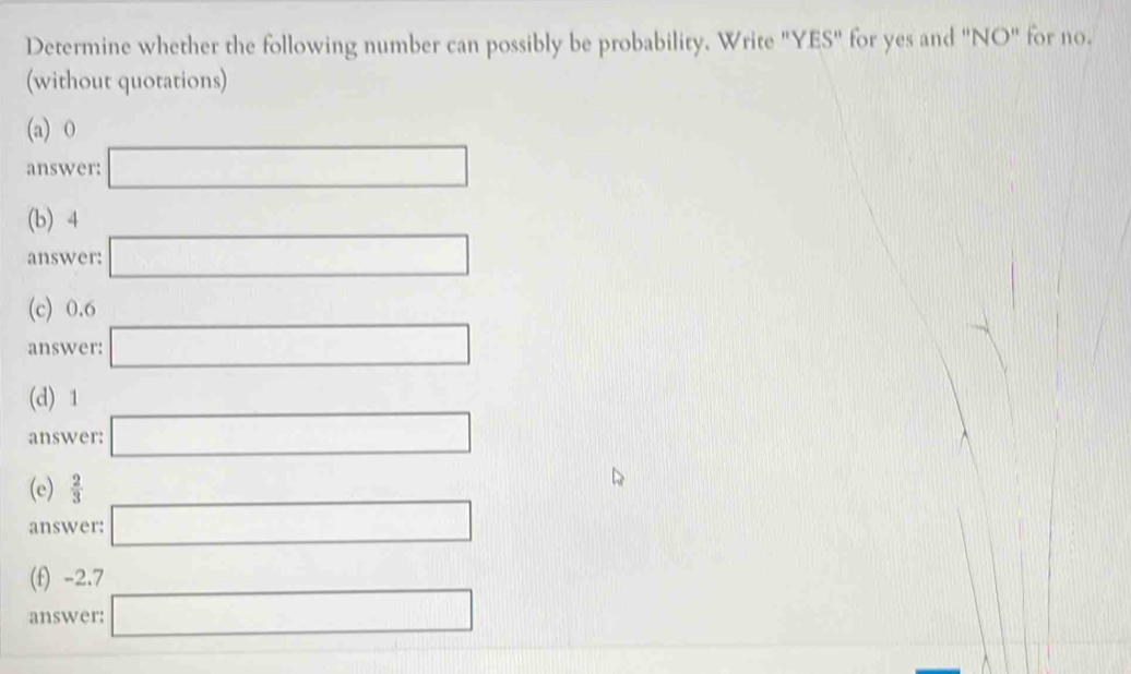 Determine whether the following number can possibly be probability. Write "YES" for yes and "NO" for no. 
(without quotations) 
(a) O
answer: □ 
(b) 4 (-3,4)
answer: □ 
(c) 0.6 1
answer: □ 
(d) 1
answer: □ 
(e)  2/3 
answer: □ 
(f) -2.7
answer: □