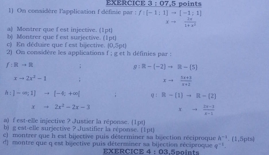 07 ,5 points 
1) On considère l'application f définie par : f:[-1;1]to [-1;1]
xto  2x/1+x^2 
a) Montrer que f est injective. (1pt) 
b) Montrer que f est surjective. (1pt) 
c) En déduire que f est bijective. (0,5pt)
2) On considère les applications f; g et h définies par :
f: Rto R;
g:R- -2 to R- 5
xto 2x^2-1;
xto  (5x+3)/x+2 
h:]-∈fty ;1]to [-4;+∈fty [
、
q:R- 1 to R- 2
xto 2x^2-2x-3
xto  (2x-3)/x-1 
a) f est-elle injective ? Justier la réponse. (1pt) 
b) g est-elle surjective ? Justifier la réponse. (1pt) 
c) montrer que h est bijective puis déterminer sa bijection réciproque h^(-1). (1,5pts) 
d) montre que q est bijective puis déterminer sa bijection réciproque q^(-1). 
EXERCICE 4:03 .5points