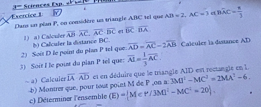 3- Sciences Exp. a e 
Exercice 1 I 
Dans un plan P, on considère un triangle ABC tel que AB=2, AC=3 ci Bwidehat AC= π /3 
l) a) Calculer overline AB· overline AC, overline AC· overline BC et overline BC· overline BA
b) Calculer la distance BC. 
2) Soit D le point du plan P tel que: overline AD=overline AC-2overline AB Calculer la distance AD
3) Soit I le point du plan P tel que: overline AI= 1/3 overline AC. 
~a) Calculer overline IA· overline AD et en déduire que le triangle AID est rectanglé en L 
b) Montrer que, pour tout point M de P ,on a: 3MI^2-MC^2=2MA^2-6. 
c) Déterminer l'ensemble (E) = M∈ P/3M]^2-MC^2=20.