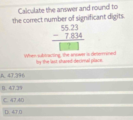 Calculate the answer and round to
the correct number of significant digits.
beginarrayr 55.23 -7.834 hline □ ?□ endarray
When subtracting, the answer is determined
by the last shared decimal place.
A. 47.396
B. 47.39
C. 47.40
D. 47.0