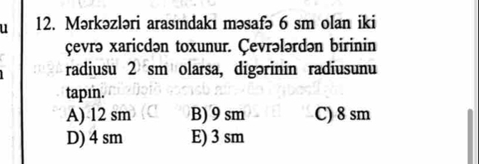 Mərkəzləri arasındakı məsafə 6 sm olan iki
çevrə xaricdən toxunur. Çevrələrdən birinin
radiusu 2 sm olarsa, digərinin radiusunu
tapın.
A) 12 sm B) 9 sm C) 8 sm
D) 4 sm E) 3 sm