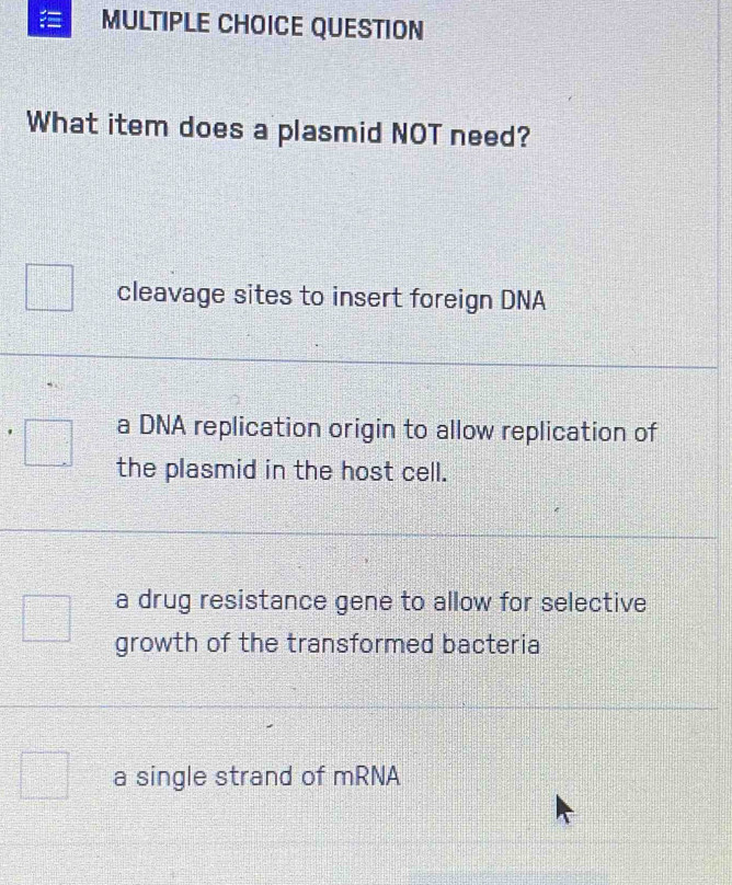 QUESTION
What item does a plasmid NOT need?
cleavage sites to insert foreign DNA
a DNA replication origin to allow replication of
the plasmid in the host cell.
a drug resistance gene to allow for selective
growth of the transformed bacteria
a single strand of mRNA